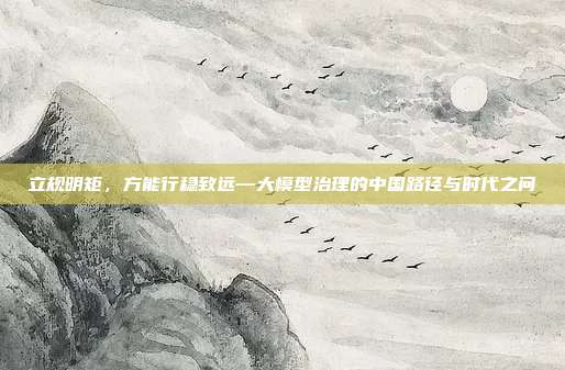 立规明矩,方能行稳致远—大模型治理的中国路径与时代之问