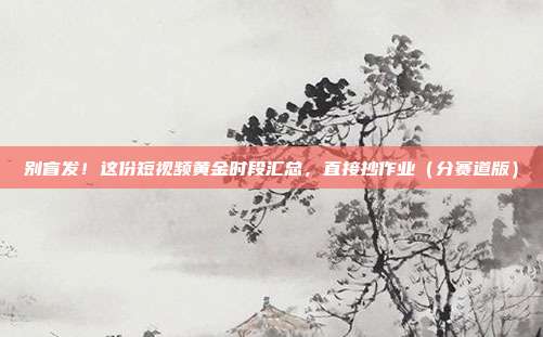 别盲发！这份短视频黄金时段汇总，直接抄作业（分赛道版）