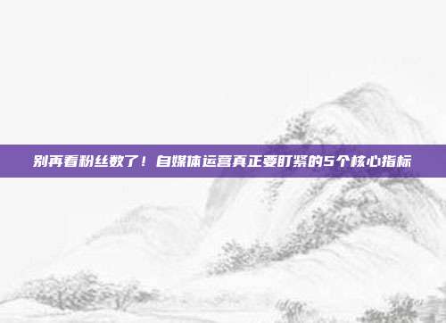 别再看粉丝数了!自媒体运营真正要盯紧的5个核心指标