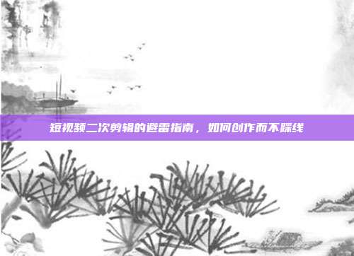短视频二次剪辑的避雷指南,如何创作而不踩线