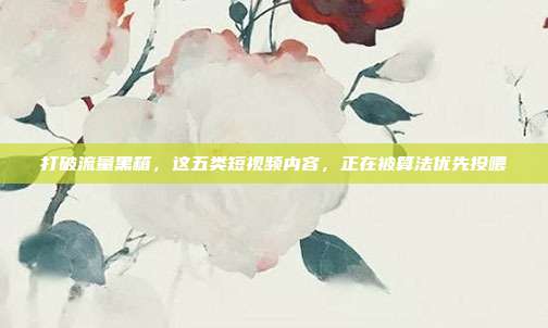 打破流量黑箱,这五类短视频内容,正在被算法优先投喂
