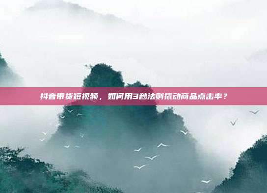 抖音带货短视频,如何用3秒法则撬动商品点击率?