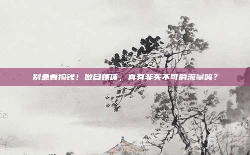 别急着掏钱!做自媒体,真有非买不可的流量吗?