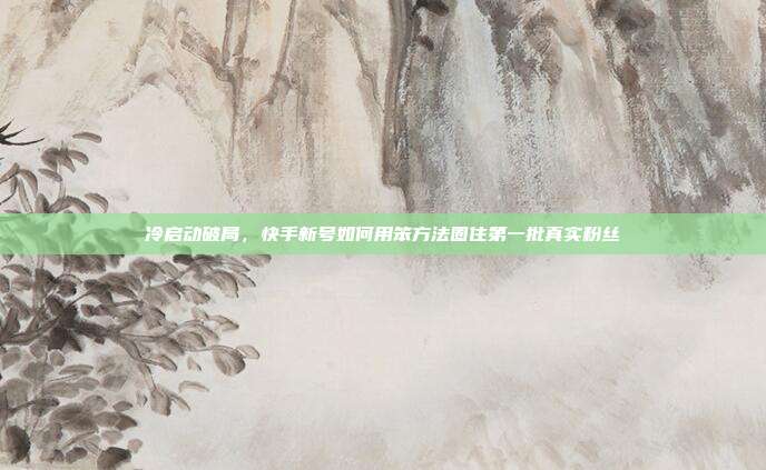 冷启动破局,快手新号如何用笨方法圈住第一批真实粉丝