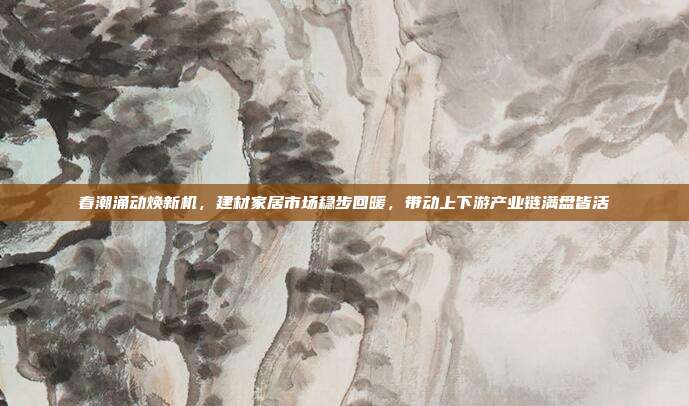 春潮涌动焕新机，建材家居市场稳步回暖，带动上下游产业链满盘皆活