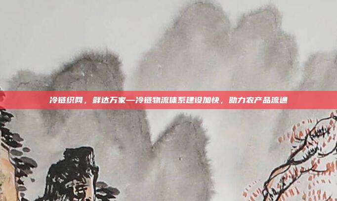 冷链织网，鲜达万家—冷链物流体系建设加快，助力农产品流通