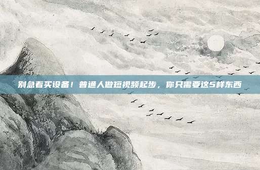 别急着买设备!普通人做短视频起步,你只需要这5样东西
