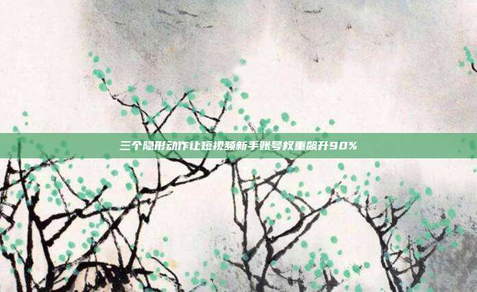 三个隐形动作让短视频新手账号权重飙升90%