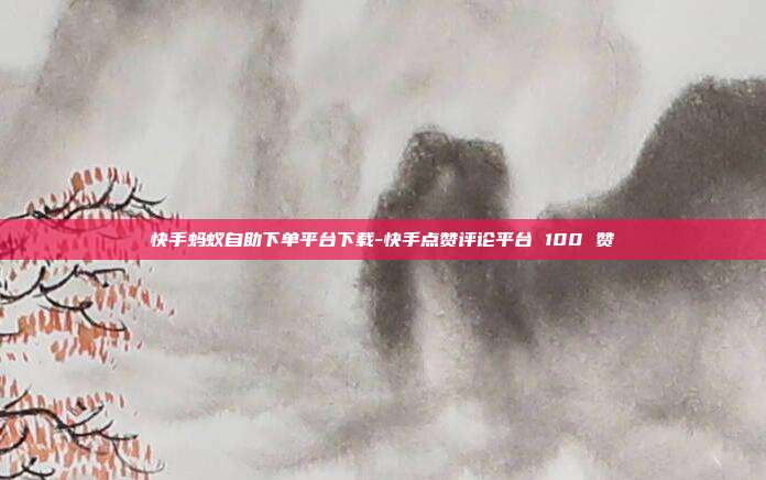 快手蚂蚁自助下单平台下载-快手点赞评论平台 100 赞
