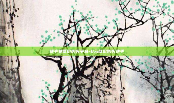 快手赞低价购买平台-0元低价购买快手