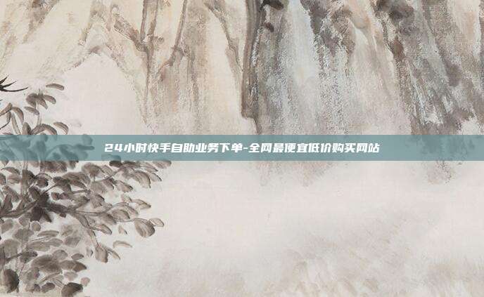 24小时快手自助业务下单-全网最便宜低价购买网站