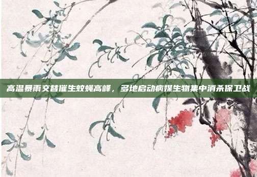 高温暴雨交替催生蚊蝇高峰,多地启动病媒生物集中消杀保卫战
