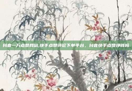 抖音一万点赞网站,快手点赞评论下单平台,抖音快手点赞挣钱吗