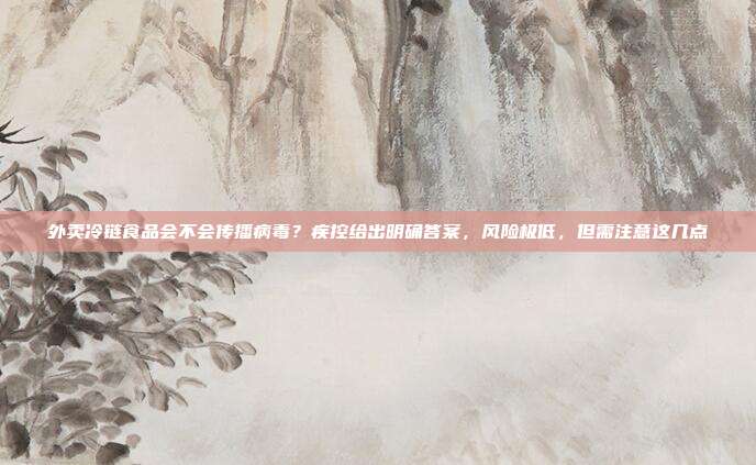外卖冷链食品会不会传播病毒？疾控给出明确答案，风险极低，但需注意这几点