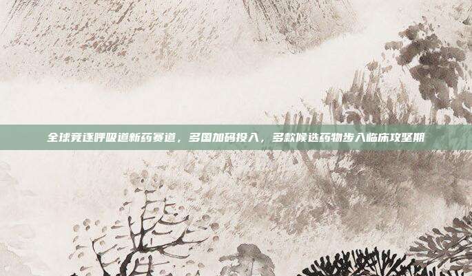 全球竞逐呼吸道新药赛道,多国加码投入,多款候选药物步入临床攻坚期