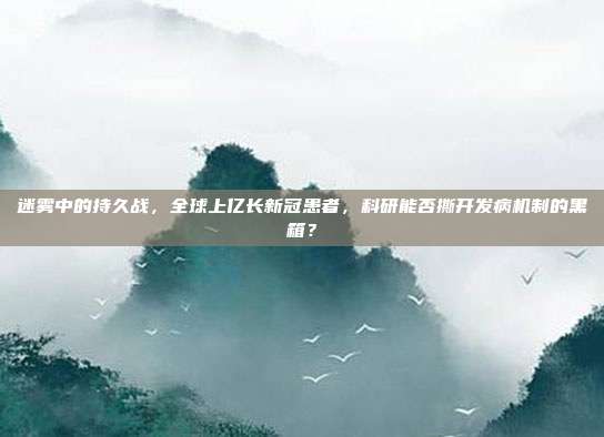 迷雾中的持久战,全球上亿长新冠患者,科研能否撕开发病机制的黑箱?