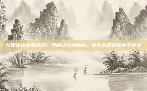 儿童流感疫苗开打!适龄幼儿接种前,家长必须知道的五件事