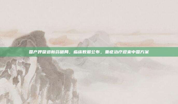 国产呼吸道新药破局，临床数据公布，重症治疗迎来中国方案