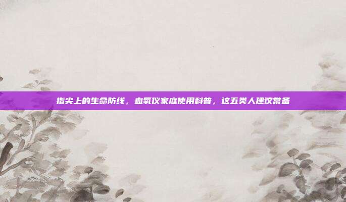 指尖上的生命防线,血氧仪家庭使用科普,这五类人建议常备