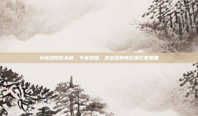 长新冠阴影未散，专家提醒，感染后静养比硬扛更重要