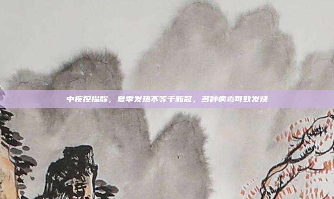 中疾控提醒,夏季发热不等于新冠,多种病毒可致发烧