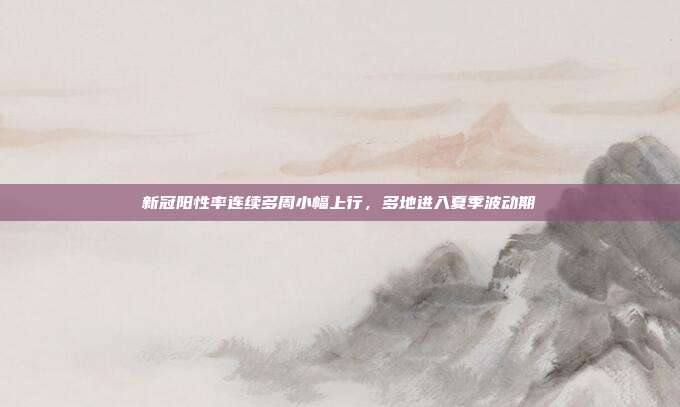 新冠阳性率连续多周小幅上行,多地进入夏季波动期