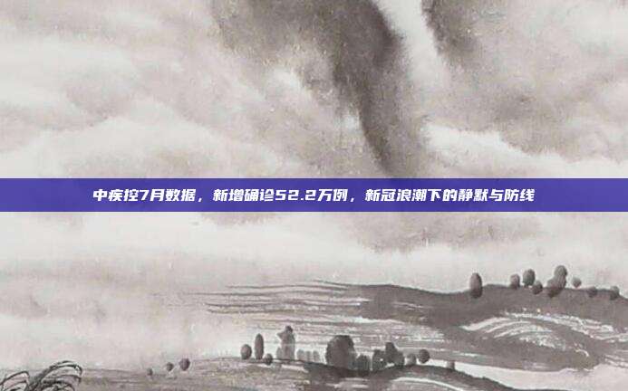 中疾控7月数据,新增确诊52.2万例,新冠浪潮下的静默与防线