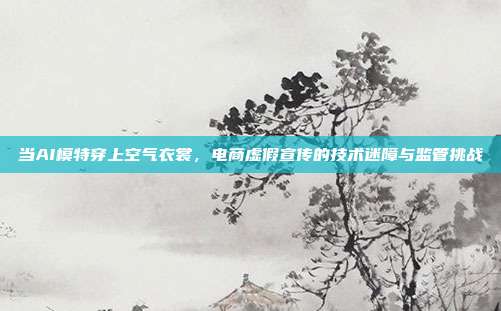 当AI模特穿上空气衣裳,电商虚假宣传的技术迷障与监管挑战