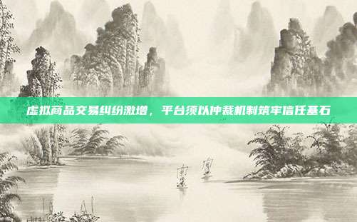 虚拟商品交易纠纷激增,平台须以仲裁机制筑牢信任基石