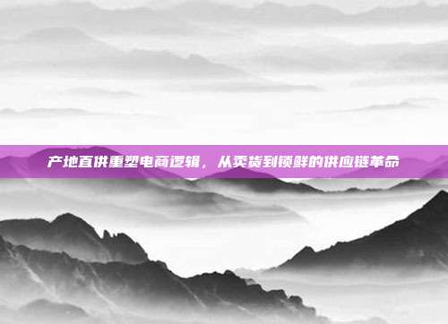 产地直供重塑电商逻辑,从卖货到锁鲜的供应链革命