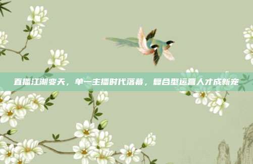 直播江湖变天,单一主播时代落幕,复合型运营人才成新宠