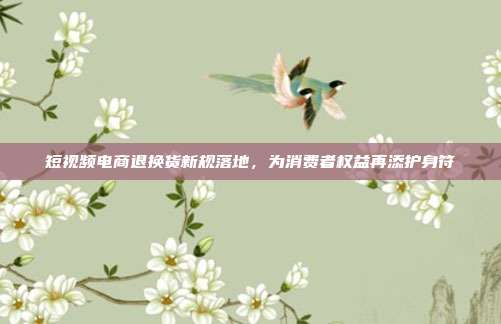 短视频电商退换货新规落地，为消费者权益再添护身符