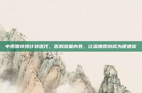 中视频扶持计划迭代，告别流量内卷，让深度原创成为硬通货