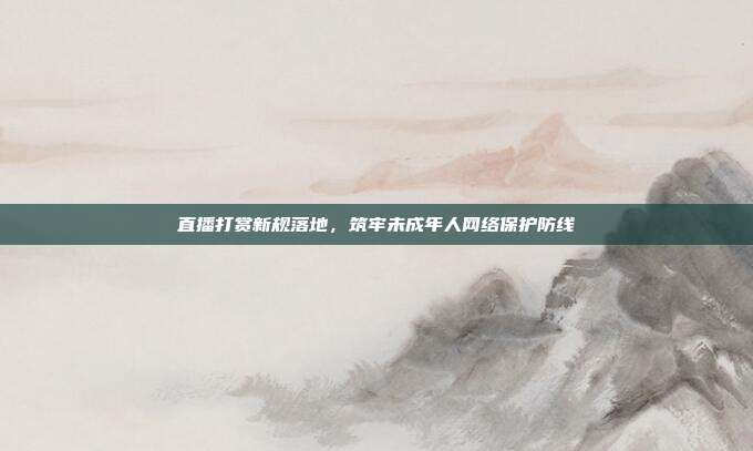 直播打赏新规落地,筑牢未成年人网络保护防线
