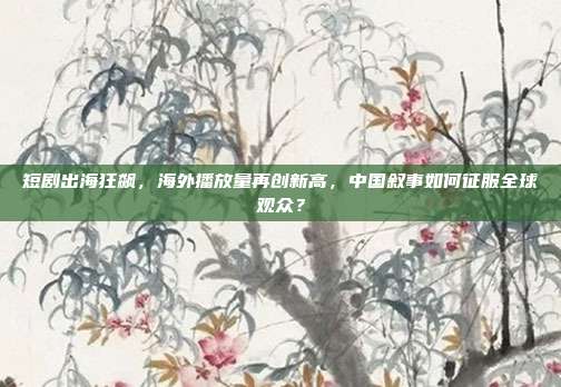 短剧出海狂飙,海外播放量再创新高,中国叙事如何征服全球观众?