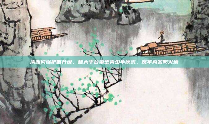 清朗网络护苗升级,各大平台重塑青少年模式,筑牢内容防火墙