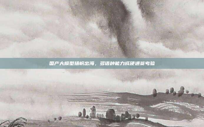 国产大模型扬帆出海,多语种能力成硬通货考验