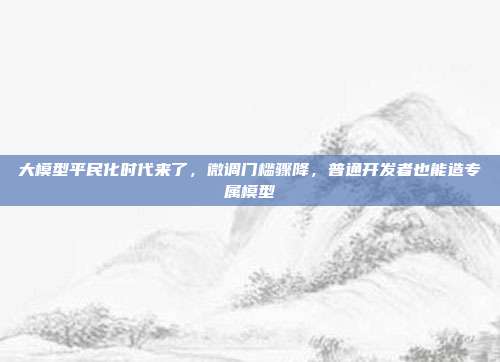 大模型平民化时代来了，微调门槛骤降，普通开发者也能造专属模型