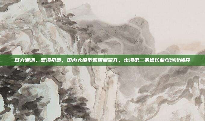 算力潮涌，蓝海初现，国内大模型调用量攀升，出海第二条增长曲线渐次铺开