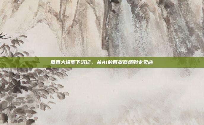 垂直大模型下沉记,从AI的百货商场到专卖店