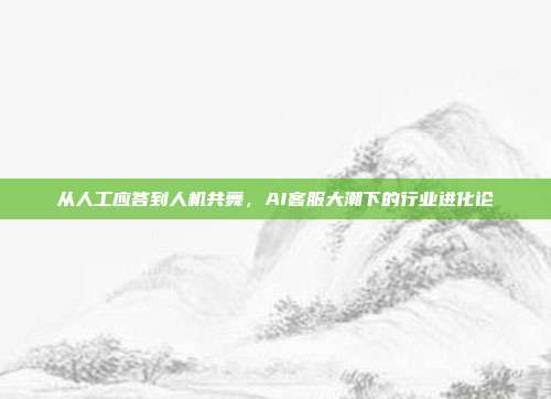 从人工应答到人机共舞,AI客服大潮下的行业进化论
