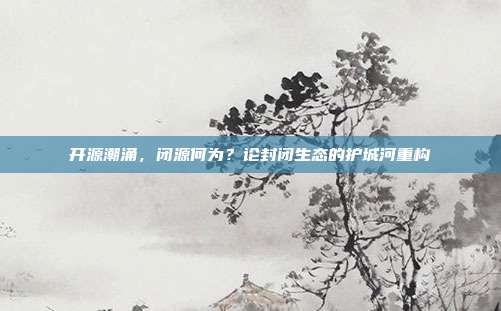 开源潮涌,闭源何为?论封闭生态的护城河重构