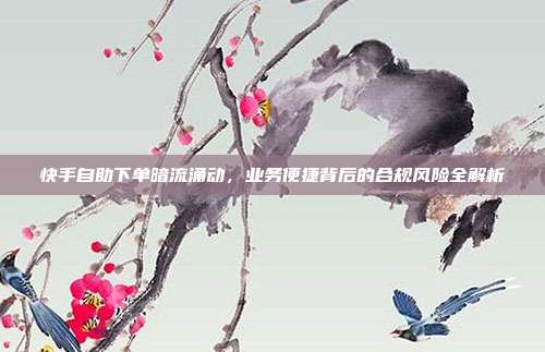 快手自助下单暗流涌动,业务便捷背后的合规风险全解析