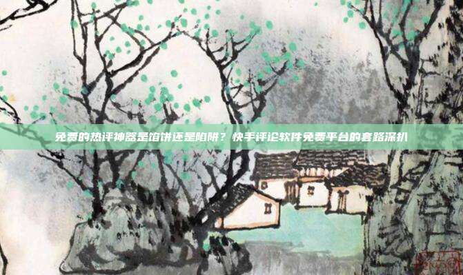 免费的热评神器是馅饼还是陷阱?快手评论软件免费平台的套路深扒