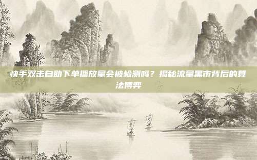 快手双击自助下单播放量会被检测吗?揭秘流量黑市背后的算法博弈