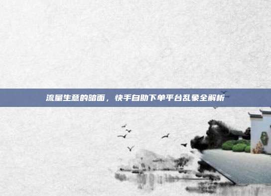 流量生意的暗面,快手自助下单平台乱象全解析