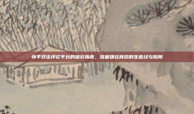 快手双击评论平台的暗坑指南,流量捷径背后的生意经与陷阱