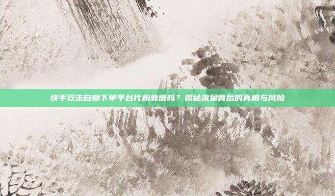 快手双击自助下单平台代粉靠谱吗？揭秘流量背后的真相与风险