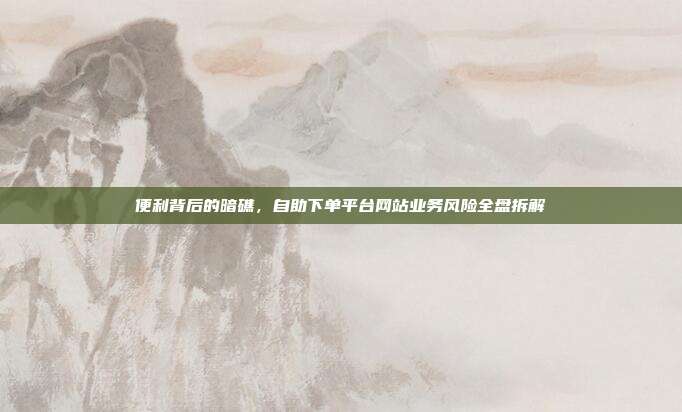 便利背后的暗礁,自助下单平台网站业务风险全盘拆解