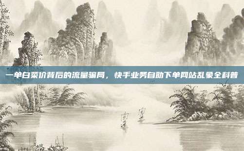 一单白菜价背后的流量骗局,快手业务自助下单网站乱象全科普